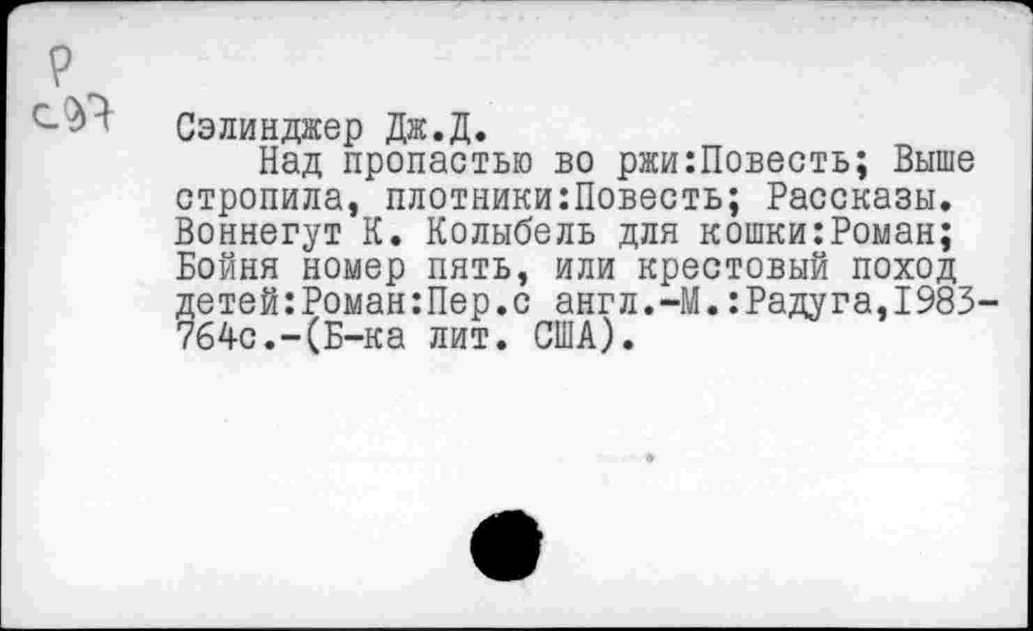 ﻿Сэлинджер Дж.Д.
Над пропастью во ржи:Повесть; Выше стропила, плотники:Повесть; Рассказы. Воннегут К. Колыбель для кошки:Роман; Бойня номер пять, или крестовый поход детей:Роман:Пер.с англ.-М.:Радуга,1983 764с.-(Б-ка лит. США).